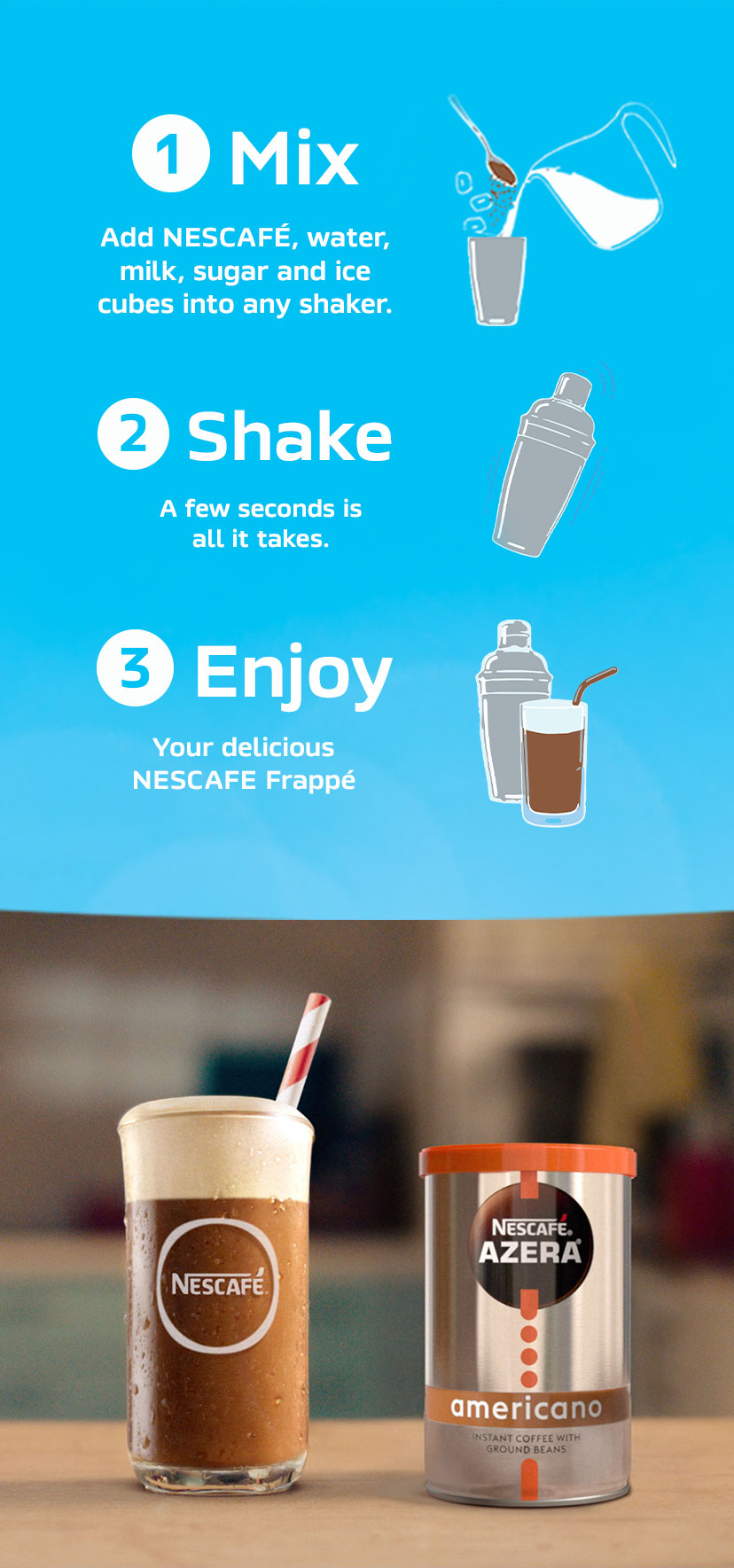 1. Mix - Add NESCAFÉ, water, milk, sugar and ice cubes into any shaker.
2. Shake - A few seconds is all it takes
3. Enjoy - Your delicious NESCAFÉ Frappé